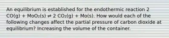 An equilibrium is established for the endothermic reaction 2 CO(g) + MoO₂(s) ⇌ 2 CO₂(g) + Mo(s). How would each of the following changes affect the partial pressure of carbon dioxide at equilibrium? Increasing the volume of the container.