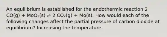 An equilibrium is established for the endothermic reaction 2 CO(g) + MoO₂(s) ⇌ 2 CO₂(g) + Mo(s). How would each of the following changes affect the partial pressure of carbon dioxide at equilibrium? Increasing the temperature.