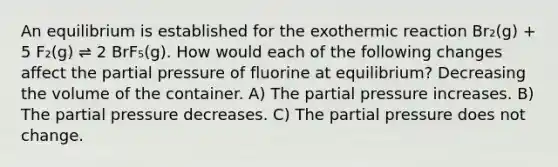 An equilibrium is established for the exothermic reaction Br₂(g) + 5 F₂(g) ⇌ 2 BrF₅(g). How would each of the following changes affect the partial pressure of fluorine at equilibrium? Decreasing the volume of the container. A) The partial pressure increases. B) The partial pressure decreases. C) The partial pressure does not change.