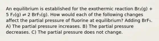 An equilibrium is established for the exothermic reaction Br₂(g) + 5 F₂(g) ⇌ 2 BrF₅(g). How would each of the following changes affect the partial pressure of fluorine at equilibrium? Adding BrF₅. A) The partial pressure increases. B) The partial pressure decreases. C) The partial pressure does not change.