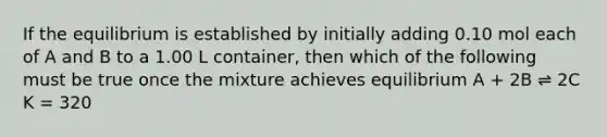 If the equilibrium is established by initially adding 0.10 mol each of A and B to a 1.00 L container, then which of the following must be true once the mixture achieves equilibrium A + 2B ⇌ 2C K = 320
