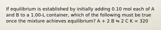 If equilibrium is established by initially adding 0.10 mol each of A and B to a 1.00-L container, which of the following must be true once the mixture achieves equilibrium? A + 2 B ⇋ 2 C K = 320