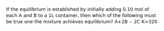 If the equilibrium is established by initially adding 0.10 mol of each A and B to a 1L container, then which of the following must be true one the mixture achieves equilibrium? A+2B -- 2C K=320