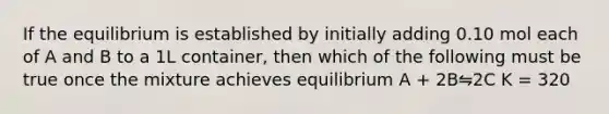 If the equilibrium is established by initially adding 0.10 mol each of A and B to a 1L container, then which of the following must be true once the mixture achieves equilibrium A + 2B⇋2C K = 320