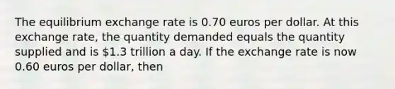 The equilibrium exchange rate is 0.70 euros per dollar. At this exchange rate, the quantity demanded equals the quantity supplied and is 1.3 trillion a day. If the exchange rate is now 0.60 euros per dollar, then