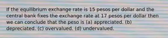 If the equilibrium exchange rate is 15 pesos per dollar and the central bank fixes the exchange rate at 17 pesos per dollar then we can conclude that the peso is (a) appreciated. (b) depreciated. (c) overvalued. (d) undervalued.