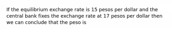 If the equilibrium exchange rate is 15 pesos per dollar and the central bank fixes the exchange rate at 17 pesos per dollar then we can conclude that the peso is