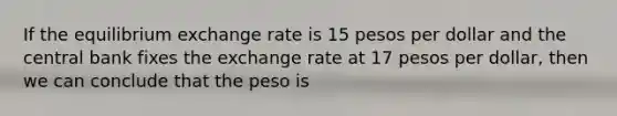 If the equilibrium exchange rate is 15 pesos per dollar and the central bank fixes the exchange rate at 17 pesos per dollar, then we can conclude that the peso is