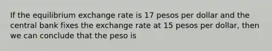 If the equilibrium exchange rate is 17 pesos per dollar and the central bank fixes the exchange rate at 15 pesos per dollar, then we can conclude that the peso is