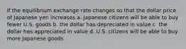 If the equilibrium exchange rate changes so that the dollar price of Japanese yen increases a. Japanese citizens will be able to buy fewer U.S. goods b. the dollar has depreciated in value c. the dollar has appreciated in value d. U.S. citizens will be able to buy more Japanese goods