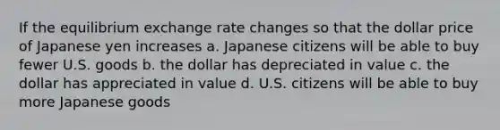 If the equilibrium exchange rate changes so that the dollar price of Japanese yen increases a. Japanese citizens will be able to buy fewer U.S. goods b. the dollar has depreciated in value c. the dollar has appreciated in value d. U.S. citizens will be able to buy more Japanese goods