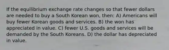 If the equilibrium exchange rate changes so that fewer dollars are needed to buy a South Korean won, then: A) Americans will buy fewer Korean goods and services. B) the won has appreciated in value. C) fewer U.S. goods and services will be demanded by the South Koreans. D) the dollar has depreciated in value.