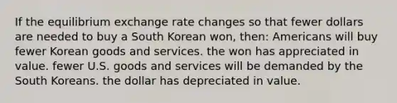 If the equilibrium exchange rate changes so that fewer dollars are needed to buy a South Korean won, then: Americans will buy fewer Korean goods and services. the won has appreciated in value. fewer U.S. goods and services will be demanded by the South Koreans. the dollar has depreciated in value.