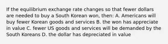 If the equilibrium exchange rate changes so that fewer dollars are needed to buy a South Korean won, then: A. Americans will buy fewer Korean goods and services B. the won has appreciate in value C. fewer US goods and services will be demanded by the South Koreans D. the dollar has depreciated in value