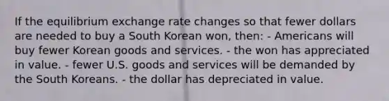 If the equilibrium exchange rate changes so that fewer dollars are needed to buy a South Korean won, then: - Americans will buy fewer Korean goods and services. - the won has appreciated in value. - fewer U.S. goods and services will be demanded by the South Koreans. - the dollar has depreciated in value.