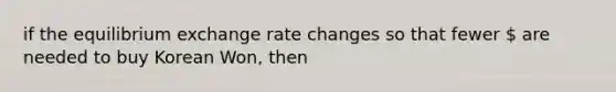 if the equilibrium exchange rate changes so that fewer  are needed to buy Korean Won, then