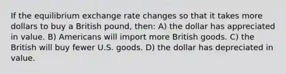 If the equilibrium exchange rate changes so that it takes more dollars to buy a British pound, then: A) the dollar has appreciated in value. B) Americans will import more British goods. C) the British will buy fewer U.S. goods. D) the dollar has depreciated in value.