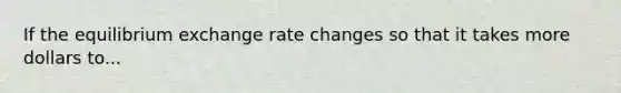 If the equilibrium exchange rate changes so that it takes more dollars to...