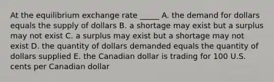 At the equilibrium exchange rate _____ A. the demand for dollars equals the supply of dollars B. a shortage may exist but a surplus may not exist C. a surplus may exist but a shortage may not exist D. the quantity of dollars demanded equals the quantity of dollars supplied E. the Canadian dollar is trading for 100 U.S. cents per Canadian dollar