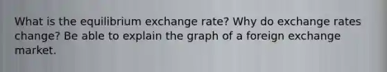 What is the equilibrium exchange rate? Why do exchange rates change? Be able to explain the graph of a foreign exchange market.