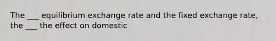 The ___ equilibrium exchange rate and the fixed exchange rate, the ___ the effect on domestic