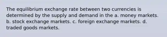 The equilibrium exchange rate between two currencies is determined by the supply and demand in the a. money markets. b. stock exchange markets. c. foreign exchange markets. d. traded goods markets.