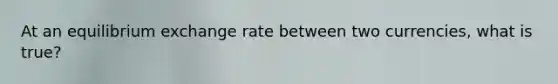 At an equilibrium exchange rate between two currencies, what is true?