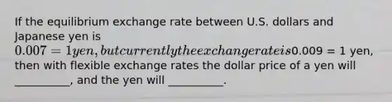 If the equilibrium exchange rate between U.S. dollars and Japanese yen is 0.007 = 1 yen, but currently the exchange rate is0.009 = 1 yen, then with flexible exchange rates the dollar price of a yen will __________, and the yen will __________.