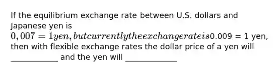 If the equilibrium exchange rate between U.S. dollars and Japanese yen is 0,007 = 1 yen, but currently the exchange rate is0.009 = 1 yen, then with flexible exchange rates the dollar price of a yen will ____________ and the yen will _____________