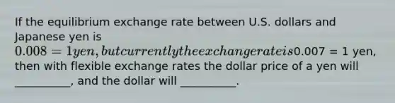 If the equilibrium exchange rate between U.S. dollars and Japanese yen is 0.008 = 1 yen, but currently the exchange rate is0.007 = 1 yen, then with flexible exchange rates the dollar price of a yen will __________, and the dollar will __________.