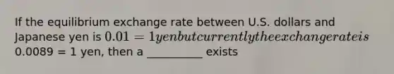 If the equilibrium exchange rate between U.S. dollars and Japanese yen is 0.01 = 1 yen but currently the exchange rate is0.0089 = 1 yen, then a __________ exists