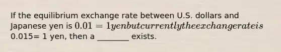 If the equilibrium exchange rate between U.S. dollars and Japanese yen is 0.01 = 1 yen but currently the exchange rate is0.015= 1 yen, then a ________ exists.