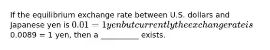 If the equilibrium exchange rate between U.S. dollars and Japanese yen is 0.01 = 1 yen but currently the exchange rate is0.0089 = 1 yen, then a __________ exists.