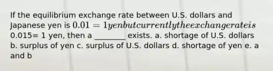 If the equilibrium exchange rate between U.S. dollars and Japanese yen is 0.01 = 1 yen but currently the exchange rate is0.015= 1 yen, then a ________ exists. a. shortage of U.S. dollars b. surplus of yen c. surplus of U.S. dollars d. shortage of yen e. a and b