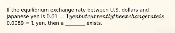 If the equilibrium exchange rate between U.S. dollars and Japanese yen is 0.01 = 1 yen but currently the exchange rate is0.0089 = 1 yen, then a ________ exists.