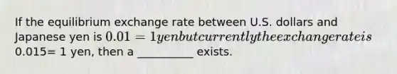 If the equilibrium exchange rate between U.S. dollars and Japanese yen is 0.01 = 1 yen but currently the exchange rate is0.015= 1 yen, then a __________ exists.