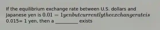 If the equilibrium exchange rate between U.S. dollars and Japanese yen is 0.01 = 1 yen but currently the exchange rate is0.015= 1 yen, then a __________ exists