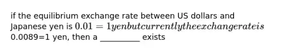 if the equilibrium exchange rate between US dollars and Japanese yen is 0.01=1 yen but currently the exchange rate is0.0089=1 yen, then a __________ exists