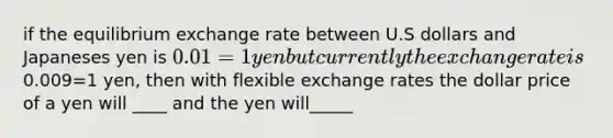 if the equilibrium exchange rate between U.S dollars and Japaneses yen is 0.01=1 yen but currently the exchange rate is0.009=1 yen, then with flexible exchange rates the dollar price of a yen will ____ and the yen will_____