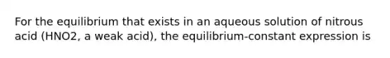 For the equilibrium that exists in an aqueous solution of nitrous acid (HNO2, a weak acid), the equilibrium-constant expression is