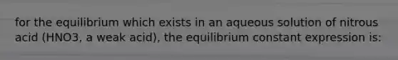 for the equilibrium which exists in an aqueous solution of nitrous acid (HNO3, a weak acid), the equilibrium constant expression is: