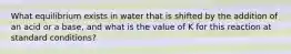 What equilibrium exists in water that is shifted by the addition of an acid or a base, and what is the value of K for this reaction at standard conditions?