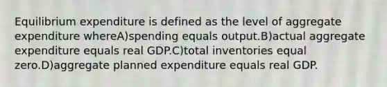 Equilibrium expenditure is defined as the level of aggregate expenditure whereA)spending equals output.B)actual aggregate expenditure equals real GDP.C)total inventories equal zero.D)aggregate planned expenditure equals real GDP.