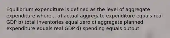 Equilibrium expenditure is defined as the level of aggregate expenditure where... a) actual aggregate expenditure equals real GDP b) total inventories equal zero c) aggregate planned expenditure equals real GDP d) spending equals output