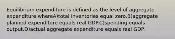 Equilibrium expenditure is defined as the level of aggregate expenditure whereA)total inventories equal zero.B)aggregate planned expenditure equals real GDP.C)spending equals output.D)actual aggregate expenditure equals real GDP.