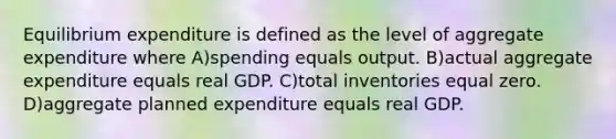 Equilibrium expenditure is defined as the level of aggregate expenditure where A)spending equals output. B)actual aggregate expenditure equals real GDP. C)total inventories equal zero. D)aggregate planned expenditure equals real GDP.