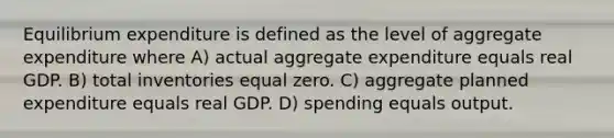 Equilibrium expenditure is defined as the level of aggregate expenditure where A) actual aggregate expenditure equals real GDP. B) total inventories equal zero. C) aggregate planned expenditure equals real GDP. D) spending equals output.