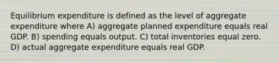 Equilibrium expenditure is defined as the level of aggregate expenditure where A) aggregate planned expenditure equals real GDP. B) spending equals output. C) total inventories equal zero. D) actual aggregate expenditure equals real GDP.