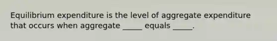 Equilibrium expenditure is the level of aggregate expenditure that occurs when aggregate​ _____ equals​ _____.