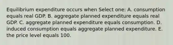 Equilibrium expenditure occurs when Select one: A. consumption equals real GDP. B. aggregate planned expenditure equals real GDP. C. aggregate planned expenditure equals consumption. D. induced consumption equals aggregate planned expenditure. E. the price level equals 100.